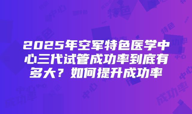 2025年空军特色医学中心三代试管成功率到底有多大?如何提升成功率