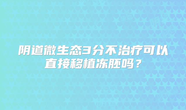 阴道微生态3分不治疗可以直接移植冻胚吗？