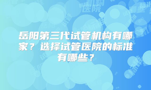 岳阳第三代试管机构有哪家？选择试管医院的标准有哪些？