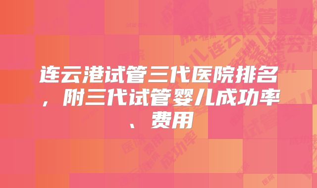 连云港试管三代医院排名,附三代试管婴儿成功率、费用