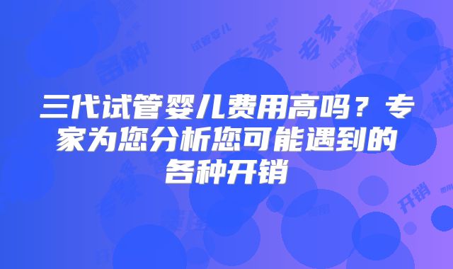 三代试管婴儿费用高吗？专家为您分析您可能遇到的各种开销