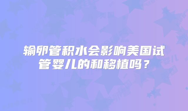输卵管积水会影响美国试管婴儿的和移植吗?