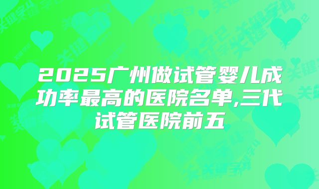 2025广州做试管婴儿成功率最高的医院名单,三代试管医院前五