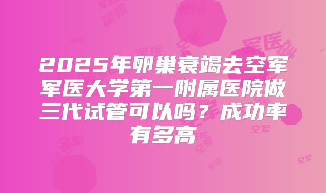 2025年卵巢衰竭去空军军医大学第一附属医院做三代试管可以吗？成功率有多高