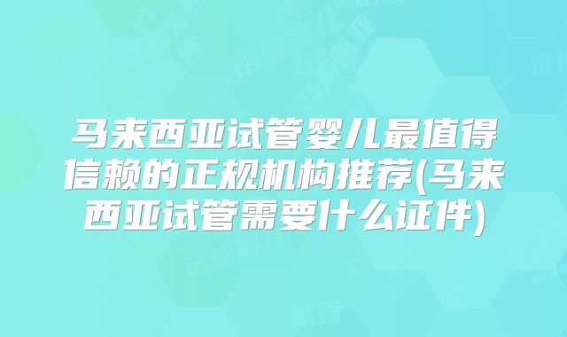 马来西亚试管婴儿最值得信赖的正规机构推荐(马来西亚试管需要什么证件)