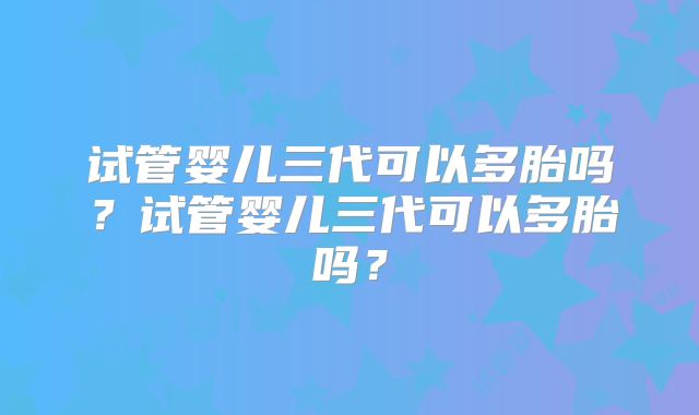 试管婴儿三代可以多胎吗？试管婴儿三代可以多胎吗？