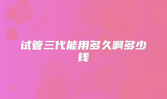 试管三代能用多久啊多少钱
