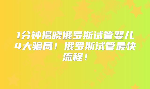 1分钟揭晓俄罗斯试管婴儿4大骗局！俄罗斯试管最快流程！