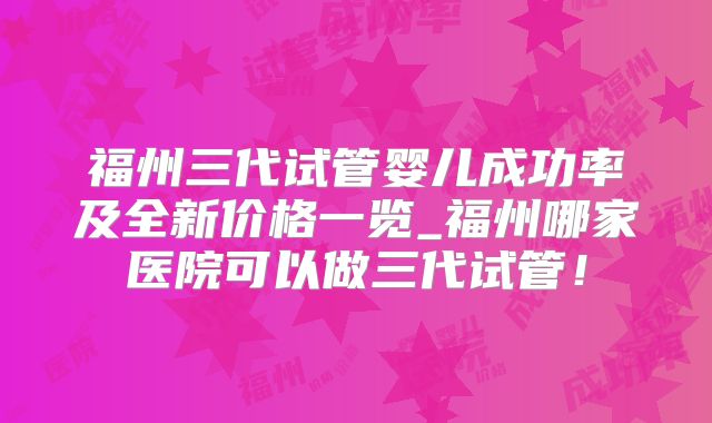 福州三代试管婴儿成功率及全新价格一览_福州哪家医院可以做三代试管！
