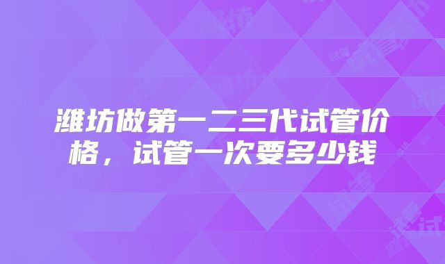 潍坊做第一二三代试管价格，试管一次要多少钱