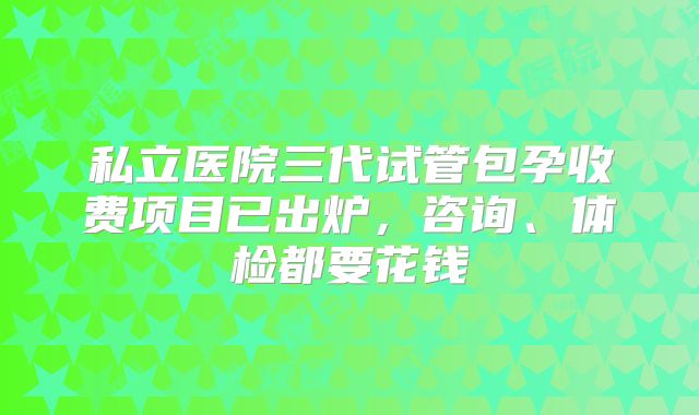 私立医院三代试管包孕收费项目已出炉，咨询、体检都要花钱