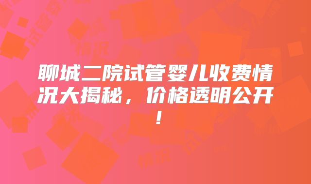 聊城二院试管婴儿收费情况大揭秘,价格透明公开!