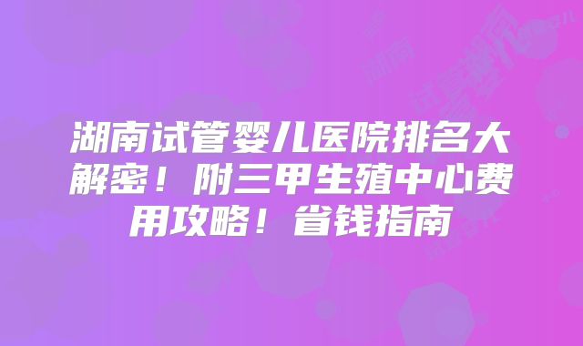 湖南试管婴儿医院排名大解密！附三甲生殖中心费用攻略！省钱指南