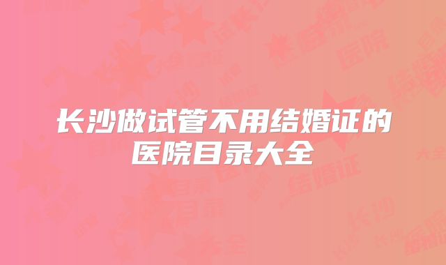 长沙做试管不用结婚证的医院目录大全