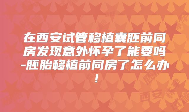 在西安试管移植囊胚前同房发现意外怀孕了能要吗-胚胎移植前同房了怎么办!