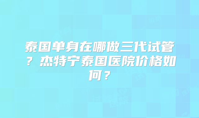 泰国单身在哪做三代试管?杰特宁泰国医院价格如何?