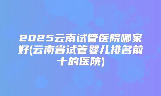 2025云南试管医院哪家好(云南省试管婴儿排名前十的医院)