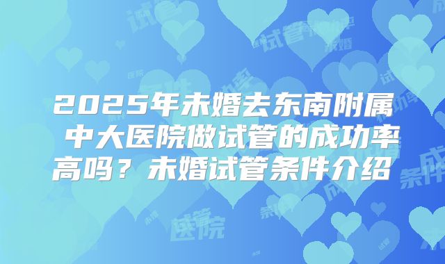 2025年未婚去东南附属 中大医院做试管的成功率高吗?未婚试管条件介绍