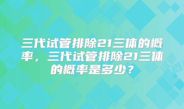 三代试管排除21三体的概率,三代试管排除21三体的概率是多少?