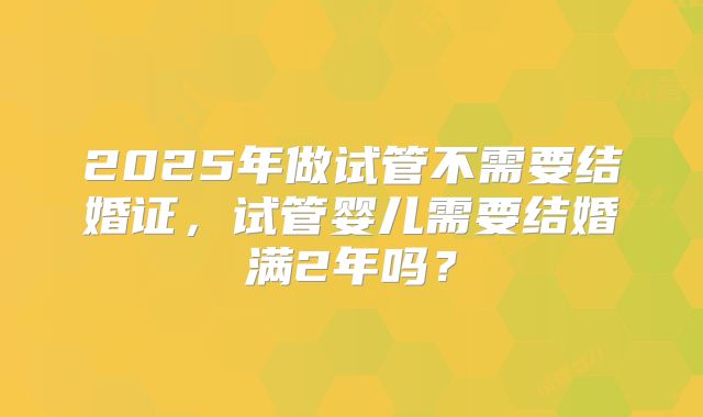 2025年做试管不需要结婚证，试管婴儿需要结婚满2年吗？