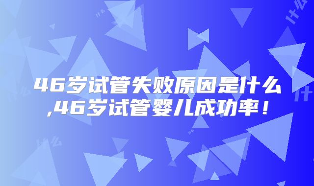 46岁试管失败原因是什么,46岁试管婴儿成功率！