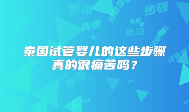 泰国试管婴儿的这些步骤真的很痛苦吗？