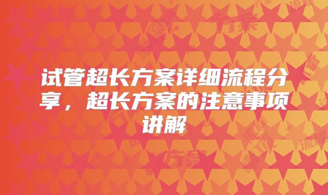 试管超长方案详细流程分享，超长方案的注意事项讲解