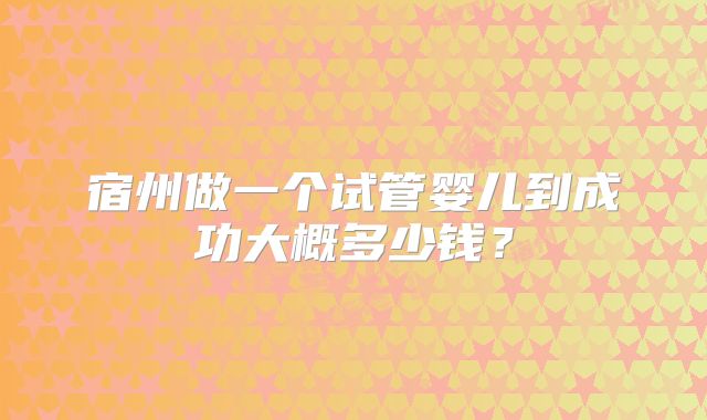 宿州做一个试管婴儿到成功大概多少钱?
