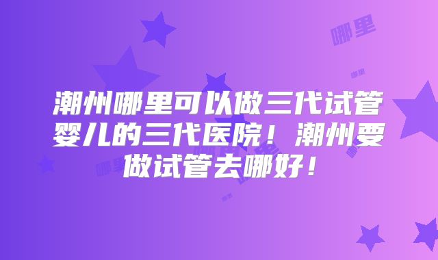 潮州哪里可以做三代试管婴儿的三代医院！潮州要做试管去哪好！
