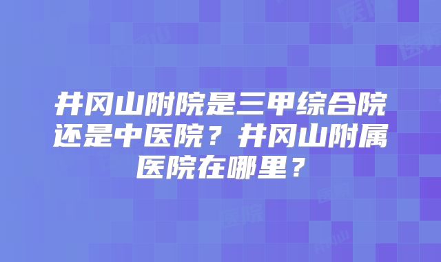 井冈山附院是三甲综合院还是中医院?井冈山附属医院在哪里?