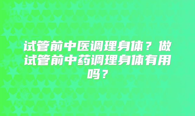 试管前中医调理身体?做试管前中药调理身体有用吗?