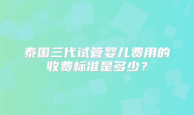泰国三代试管婴儿费用的收费标准是多少？