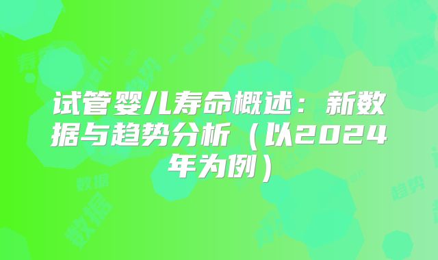 试管婴儿寿命概述：新数据与趋势分析（以2024年为例）