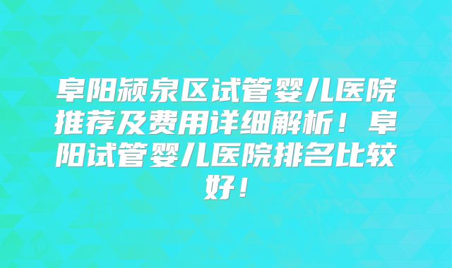 阜阳颍泉区试管婴儿医院推荐及费用详细解析！阜阳试管婴儿医院排名比较好！