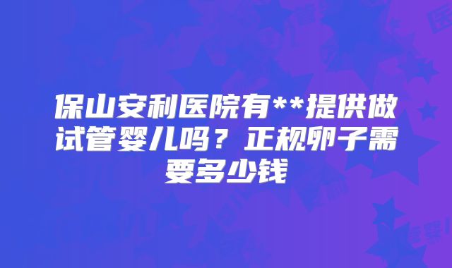 保山安利医院有**提供做试管婴儿吗？正规卵子需要多少钱