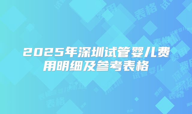 2025年深圳试管婴儿费用明细及参考表格