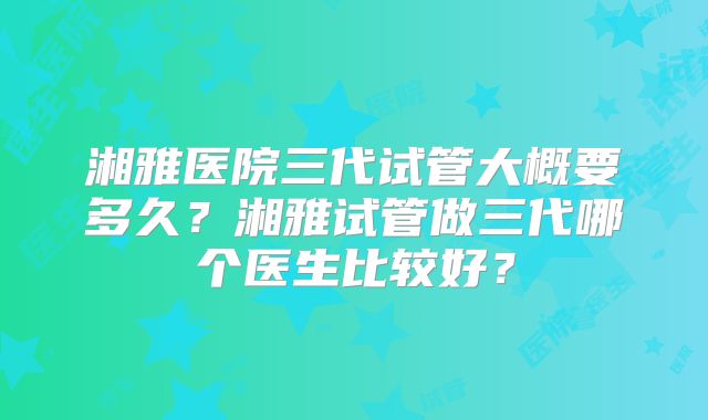 湘雅医院三代试管大概要多久？湘雅试管做三代哪个医生比较好？