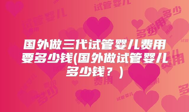 国外做三代试管婴儿费用要多少钱(国外做试管婴儿多少钱?)