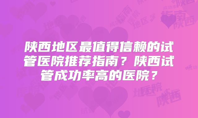 陕西地区最值得信赖的试管医院推荐指南？陕西试管成功率高的医院？
