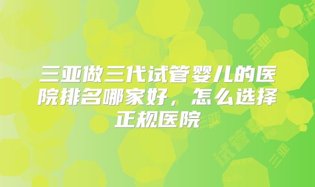 三亚做三代试管婴儿的医院排名哪家好,怎么选择正规医院