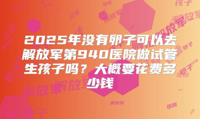 2025年没有卵子可以去解放军第940医院做试管生孩子吗？大概要花费多少钱