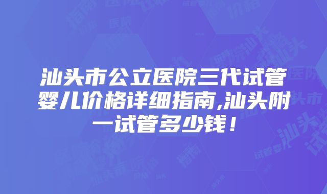 汕头市公立医院三代试管婴儿价格详细指南,汕头附一试管多少钱！