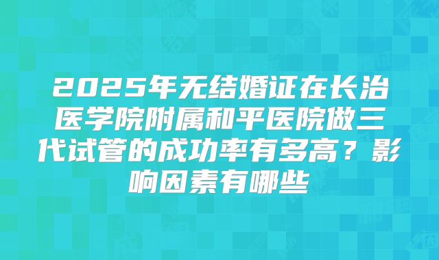 2025年无结婚证在长治医学院附属和平医院做三代试管的成功率有多高？影响因素有哪些