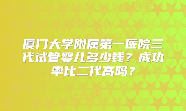 厦门大学附属第一医院三代试管婴儿多少钱?成功率比二代高吗?