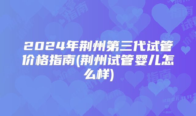 2024年荆州第三代试管价格指南(荆州试管婴儿怎么样)