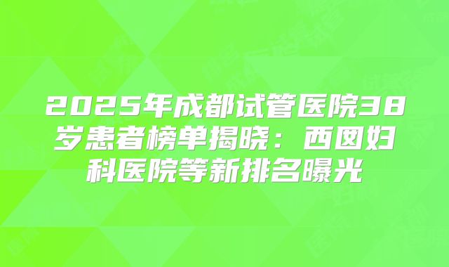 2025年成都试管医院38岁患者榜单揭晓:西囡妇科医院等新排名曝光