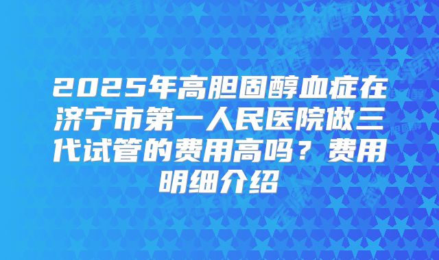2025年高胆固醇血症在济宁市第一人民医院做三代试管的费用高吗？费用明细介绍