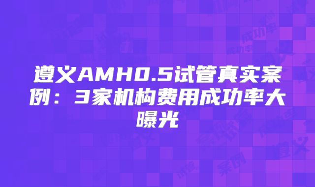 遵义AMH0.5试管真实案例：3家机构费用成功率大曝光