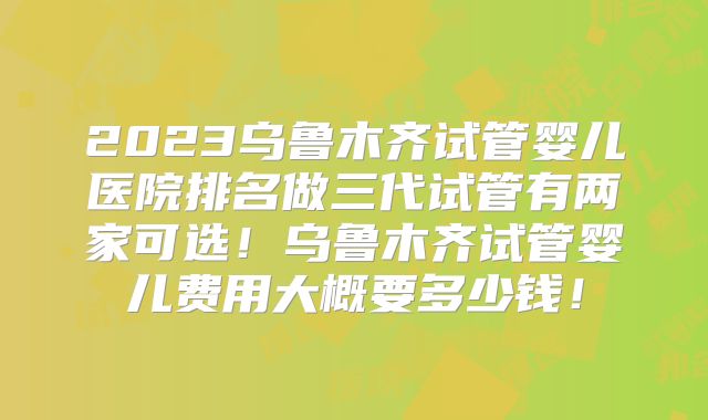 2023乌鲁木齐试管婴儿医院排名做三代试管有两家可选！乌鲁木齐试管婴儿费用大概要多少钱！