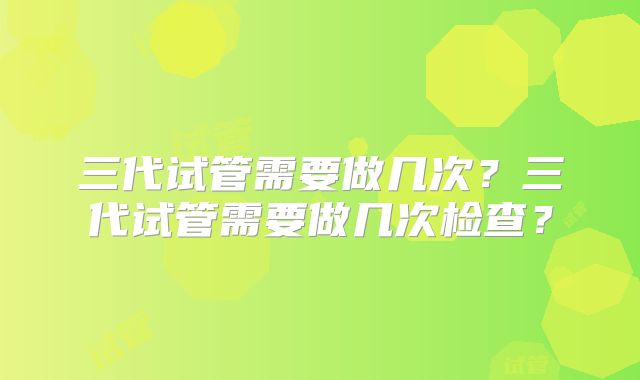 三代试管需要做几次？三代试管需要做几次检查？